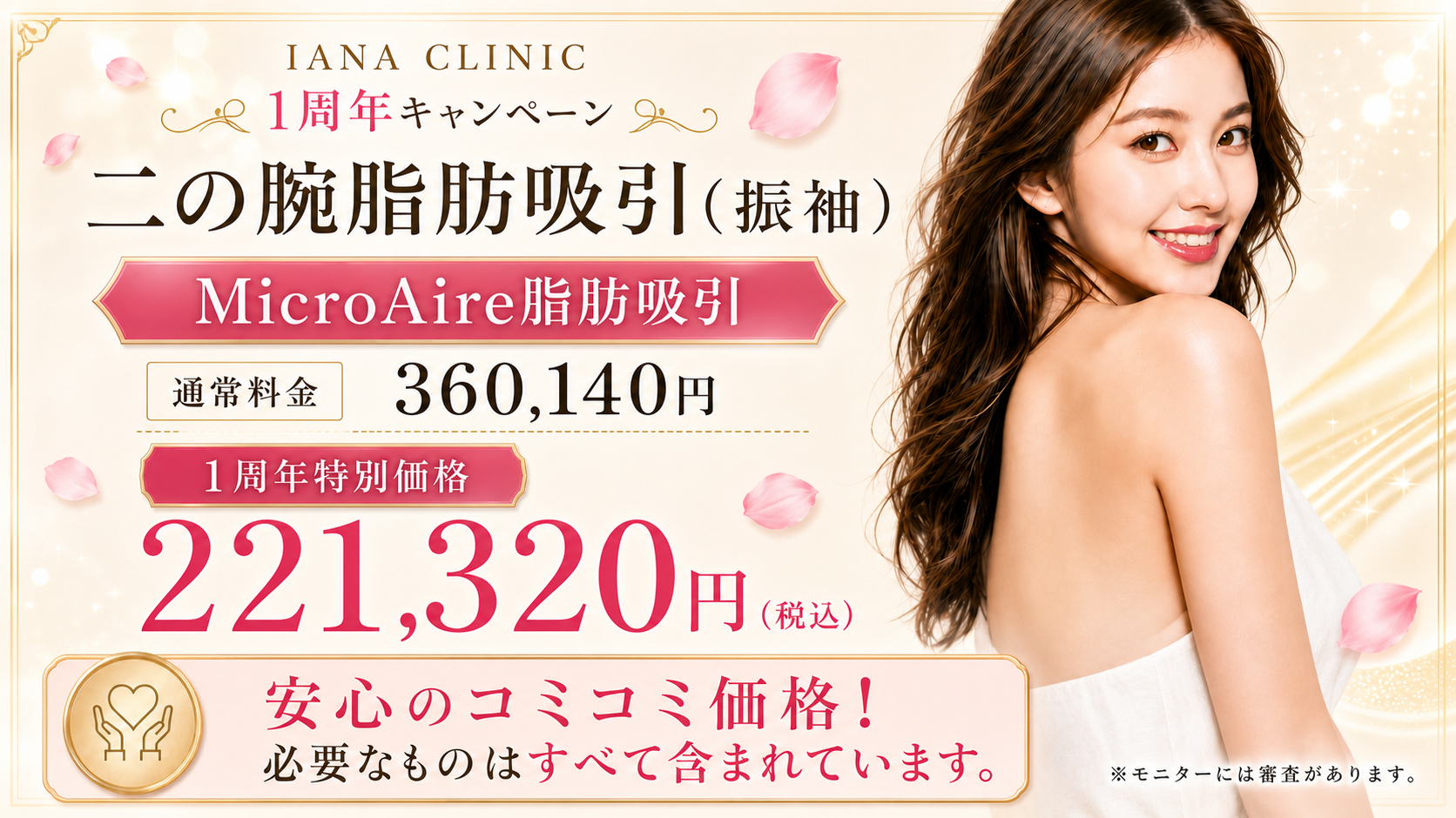 ◆ 二の腕（振袖) MicroAire脂肪吸引＜人数限定＞ 通常価格 360,140円 → 221,320円（税込） ※MicroAire使用代、静脈麻酔、圧迫着、術後内服薬、アフターケア込み ◆ その他ボディ脂肪吸引 施術代金＆MicroAire使用代　50%OFF ※上半身・下半身でMicroAire使用代は分かれます。 （例：腹部・太ももなどの部位もご相談ください）